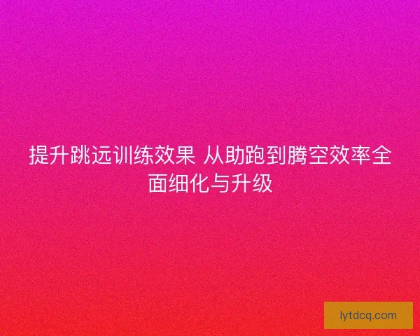 提升跳远训练效果 从助跑到腾空效率全面细化与升级